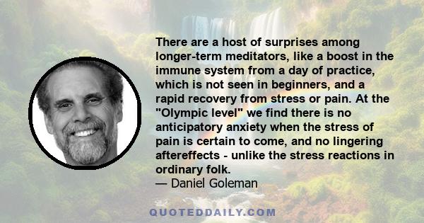 There are a host of surprises among longer-term meditators, like a boost in the immune system from a day of practice, which is not seen in beginners, and a rapid recovery from stress or pain. At the Olympic level we