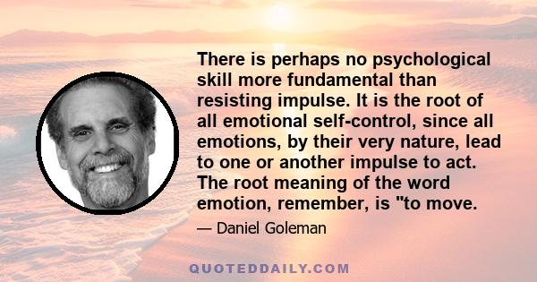 There is perhaps no psychological skill more fundamental than resisting impulse. It is the root of all emotional self-control, since all emotions, by their very nature, lead to one or another impulse to act. The root