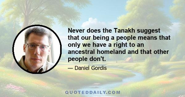 Never does the Tanakh suggest that our being a people means that only we have a right to an ancestral homeland and that other people don't.