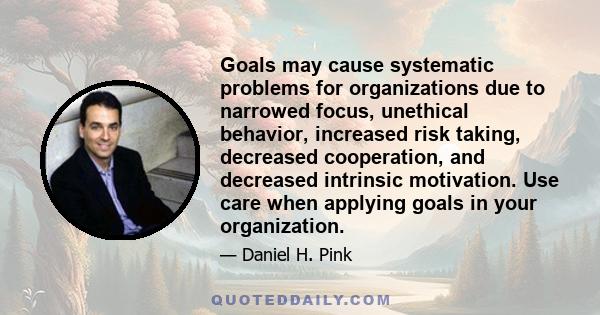 Goals may cause systematic problems for organizations due to narrowed focus, unethical behavior, increased risk taking, decreased cooperation, and decreased intrinsic motivation. Use care when applying goals in your