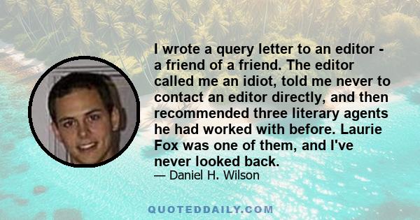 I wrote a query letter to an editor - a friend of a friend. The editor called me an idiot, told me never to contact an editor directly, and then recommended three literary agents he had worked with before. Laurie Fox