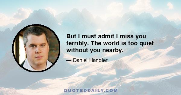 But I must admit I miss you terribly. The world is too quiet without you nearby.