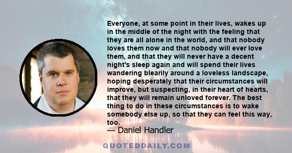 Everyone, at some point in their lives, wakes up in the middle of the night with the feeling that they are all alone in the world, and that nobody loves them now and that nobody will ever love them, and that they will