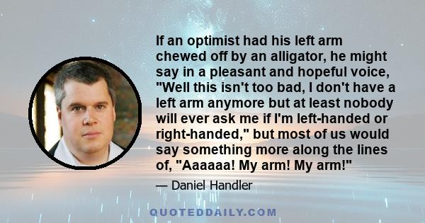 If an optimist had his left arm chewed off by an alligator, he might say in a pleasant and hopeful voice, Well this isn't too bad, I don't have a left arm anymore but at least nobody will ever ask me if I'm left-handed