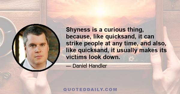 Shyness is a curious thing, because, like quicksand, it can strike people at any time, and also, like quicksand, it usually makes its victims look down.