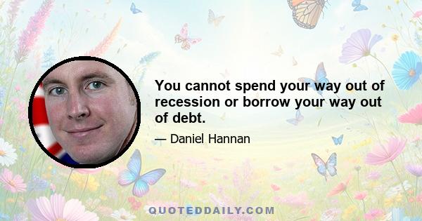 You cannot spend your way out of recession or borrow your way out of debt.