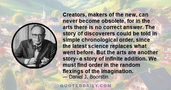 Creators, makers of the new, can never become obsolete, for in the arts there is no correct answer. The story of discoverers could be told in simple chronological order, since the latest science replaces what went