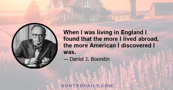 When I was living in England I found that the more I lived abroad, the more American I discovered I was.