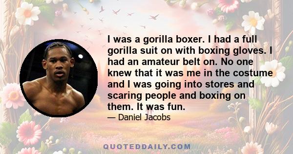 I was a gorilla boxer. I had a full gorilla suit on with boxing gloves. I had an amateur belt on. No one knew that it was me in the costume and I was going into stores and scaring people and boxing on them. It was fun.