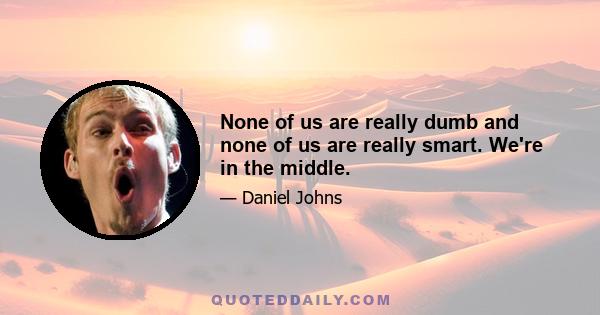 None of us are really dumb and none of us are really smart. We're in the middle.