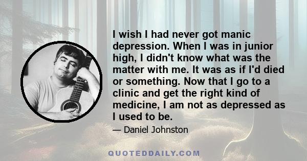 I wish I had never got manic depression. When I was in junior high, I didn't know what was the matter with me. It was as if I'd died or something. Now that I go to a clinic and get the right kind of medicine, I am not