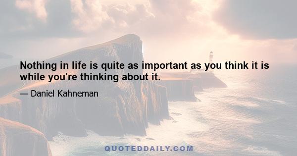 Nothing in life is quite as important as you think it is while you're thinking about it.