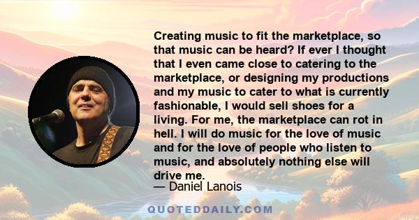 Creating music to fit the marketplace, so that music can be heard? If ever I thought that I even came close to catering to the marketplace, or designing my productions and my music to cater to what is currently