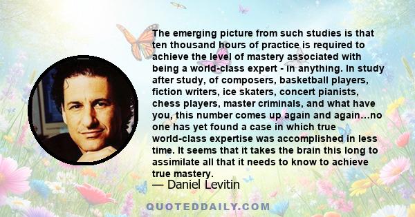 The emerging picture from such studies is that ten thousand hours of practice is required to achieve the level of mastery associated with being a world-class expert - in anything. In study after study, of composers,