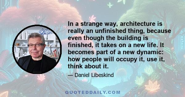 In a strange way, architecture is really an unfinished thing, because even though the building is finished, it takes on a new life. It becomes part of a new dynamic: how people will occupy it, use it, think about it.