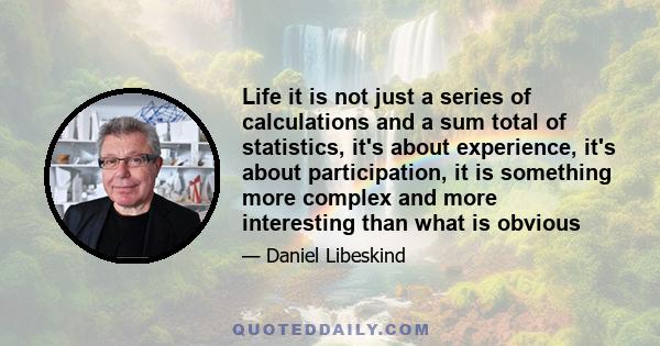 Life it is not just a series of calculations and a sum total of statistics, it's about experience, it's about participation, it is something more complex and more interesting than what is obvious