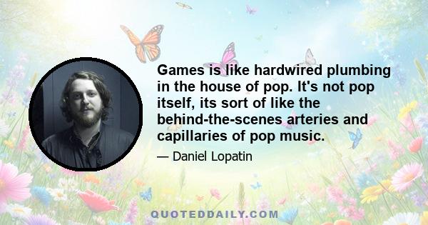 Games is like hardwired plumbing in the house of pop. It's not pop itself, its sort of like the behind-the-scenes arteries and capillaries of pop music.