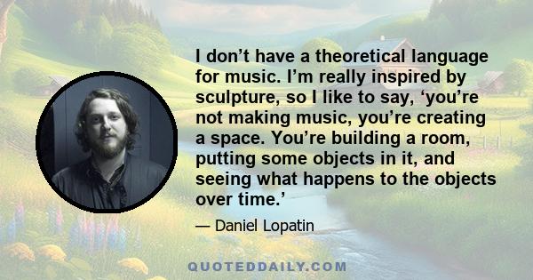 I don’t have a theoretical language for music. I’m really inspired by sculpture, so I like to say, ‘you’re not making music, you’re creating a space. You’re building a room, putting some objects in it, and seeing what