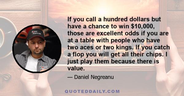 If you call a hundred dollars but have a chance to win $10,000, those are excellent odds if you are at a table with people who have two aces or two kings. If you catch a flop you will get all their chips. I just play