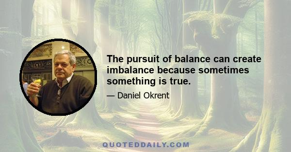 The pursuit of balance can create imbalance because sometimes something is true.