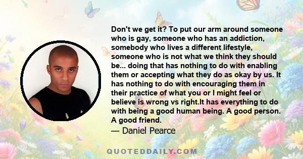 Don't we get it? To put our arm around someone who is gay, someone who has an addiction, somebody who lives a different lifestyle, someone who is not what we think they should be... doing that has nothing to do with