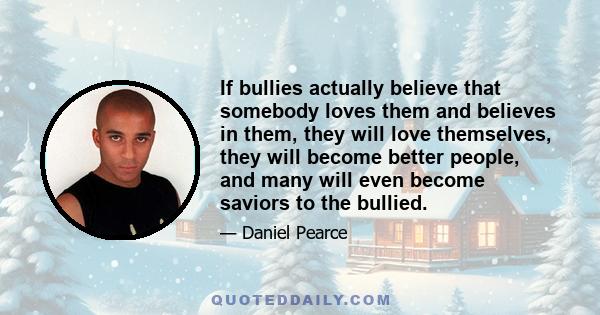 If bullies actually believe that somebody loves them and believes in them, they will love themselves, they will become better people, and many will even become saviors to the bullied.