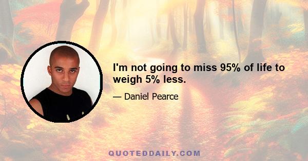 I'm not going to miss 95% of life to weigh 5% less.