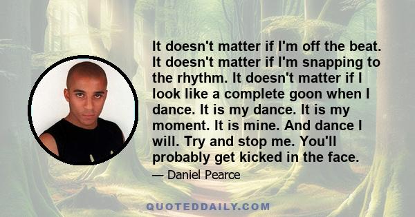 It doesn't matter if I'm off the beat. It doesn't matter if I'm snapping to the rhythm. It doesn't matter if I look like a complete goon when I dance. It is my dance. It is my moment. It is mine. And dance I will. Try