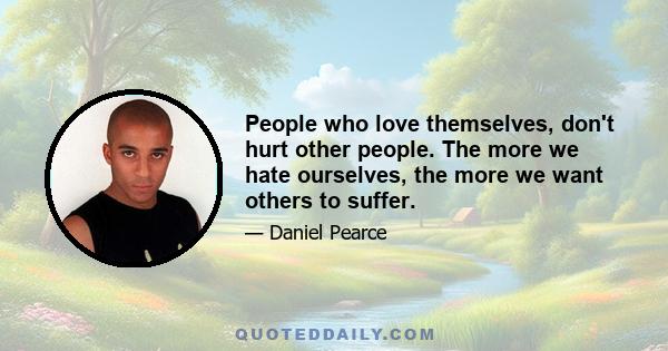 People who love themselves, don't hurt other people. The more we hate ourselves, the more we want others to suffer.