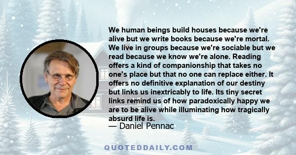 We human beings build houses because we're alive but we write books because we're mortal. We live in groups because we're sociable but we read because we know we're alone. Reading offers a kind of companionship that