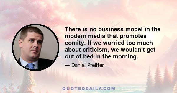 There is no business model in the modern media that promotes comity. If we worried too much about criticism, we wouldn't get out of bed in the morning.