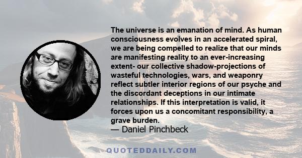 The universe is an emanation of mind. As human consciousness evolves in an accelerated spiral, we are being compelled to realize that our minds are manifesting reality to an ever-increasing extent- our collective