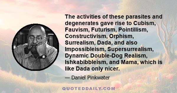 The activities of these parasites and degenerates gave rise to Cubism, Fauvism, Futurism, Pointillism, Constructivism, Orphism, Surrealism, Dada, and also Impossibleism, Supersurrealism, Dynamic Double-Dog Realism,