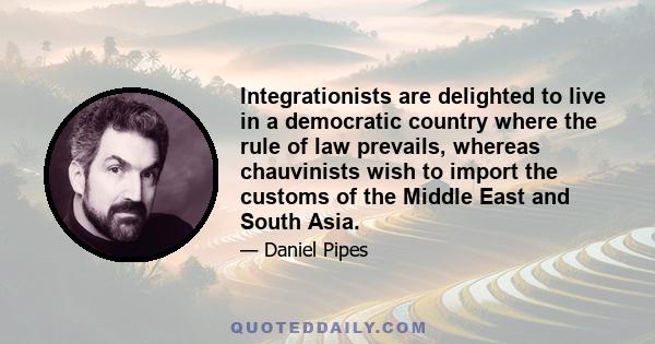 Integrationists are delighted to live in a democratic country where the rule of law prevails, whereas chauvinists wish to import the customs of the Middle East and South Asia.