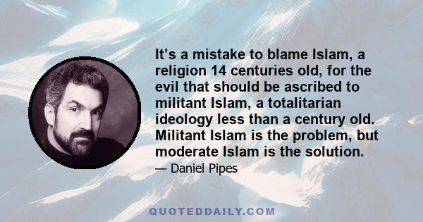 It’s a mistake to blame Islam, a religion 14 centuries old, for the evil that should be ascribed to militant Islam, a totalitarian ideology less than a century old. Militant Islam is the problem, but moderate Islam is