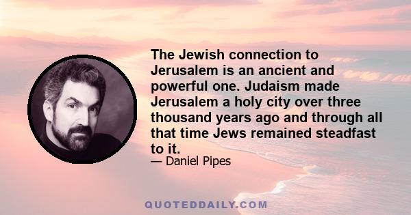 The Jewish connection to Jerusalem is an ancient and powerful one. Judaism made Jerusalem a holy city over three thousand years ago and through all that time Jews remained steadfast to it.