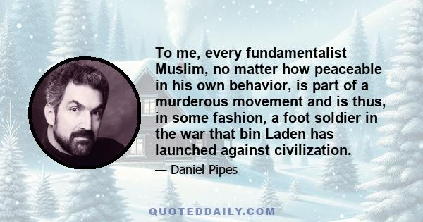 To me, every fundamentalist Muslim, no matter how peaceable in his own behavior, is part of a murderous movement and is thus, in some fashion, a foot soldier in the war that bin Laden has launched against civilization.