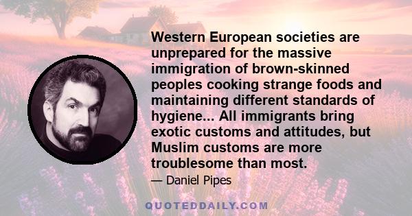 Western European societies are unprepared for the massive immigration of brown-skinned peoples cooking strange foods and maintaining different standards of hygiene... All immigrants bring exotic customs and attitudes,