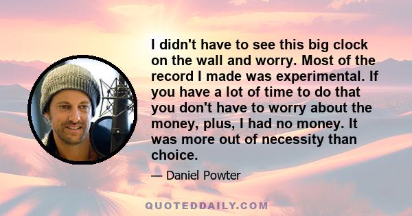 I didn't have to see this big clock on the wall and worry. Most of the record I made was experimental. If you have a lot of time to do that you don't have to worry about the money, plus, I had no money. It was more out