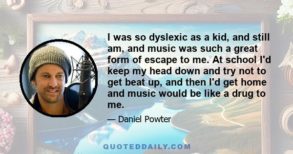 I was so dyslexic as a kid, and still am, and music was such a great form of escape to me. At school I'd keep my head down and try not to get beat up, and then I'd get home and music would be like a drug to me.