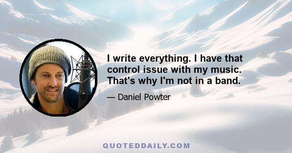 I write everything. I have that control issue with my music. That's why I'm not in a band.