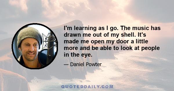 I'm learning as I go. The music has drawn me out of my shell. It's made me open my door a little more and be able to look at people in the eye.