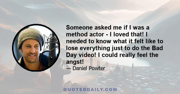 Someone asked me if I was a method actor - I loved that! I needed to know what it felt like to lose everything just to do the Bad Day video! I could really feel the angst!