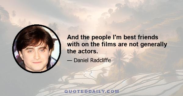 And the people I'm best friends with on the films are not generally the actors.