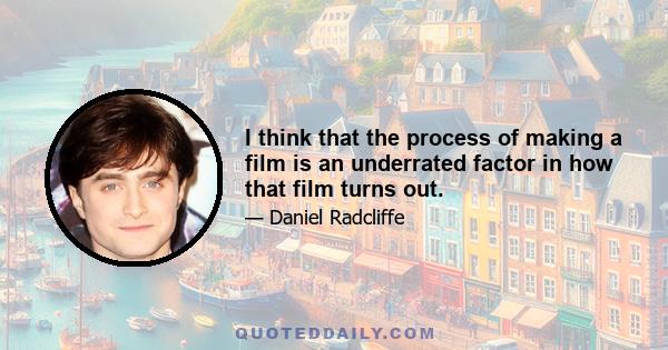 I think that the process of making a film is an underrated factor in how that film turns out.