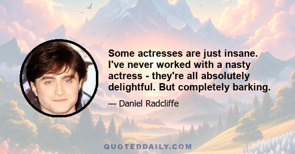 Some actresses are just insane. I've never worked with a nasty actress - they're all absolutely delightful. But completely barking.