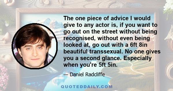 The one piece of advice I would give to any actor is, if you want to go out on the street without being recognised, without even being looked at, go out with a 6ft 8in beautiful transsexual. No one gives you a second