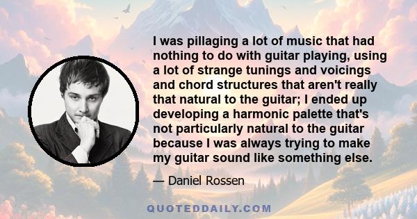 I was pillaging a lot of music that had nothing to do with guitar playing, using a lot of strange tunings and voicings and chord structures that aren't really that natural to the guitar; I ended up developing a harmonic 