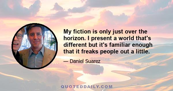 My fiction is only just over the horizon. I present a world that's different but it's familiar enough that it freaks people out a little.