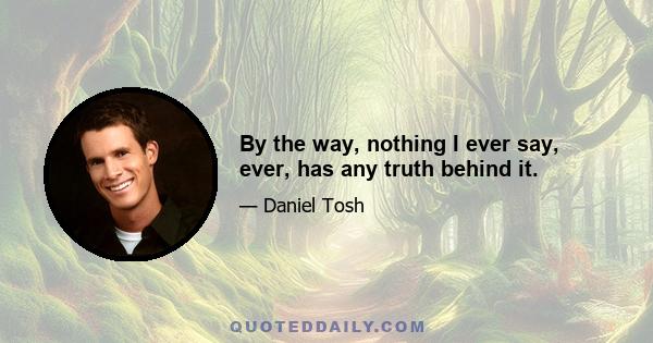 By the way, nothing I ever say, ever, has any truth behind it.